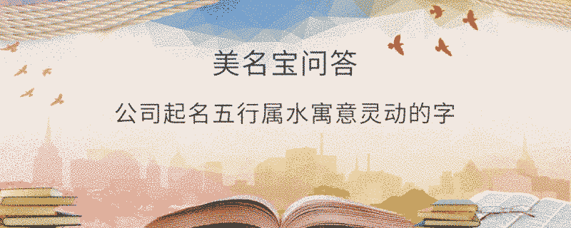 公司起名五行屬水寓意靈動的字?