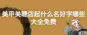 美甲美睫店起什么名好字哪些大全免費