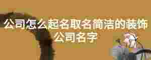 公司怎么起名取名簡(jiǎn)潔的裝飾公司名字